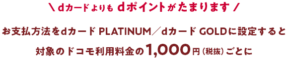 dカードよりもdポイントがたまります お支払い方法をdカード PLATINUM／dカード GOLDに設定すると対象のドコモ利用料金の1,000円（税抜）ごとに