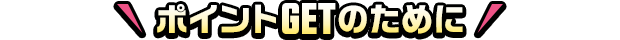 ポイントGETのために