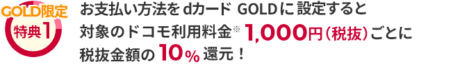 GOLD限定 特典1 お支払い方法をdカード GOLDに設定すると対象のドコモ利用料金 ※ 1,000円（税抜）ごとに税抜金額の10%還元！