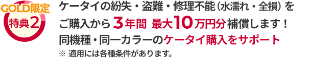 GOLD限定 特典2 ケータイの紛失・盗難・修理不能（水濡れ・全損）をご購入から3年間最大10万円分補償します！ 同機種・同一カラーのケータイ購入をサポート ※適用には各種条件があります。