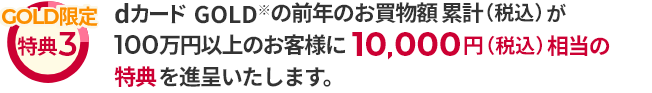 GOLD限定 特典3 dカード GOLD ※ の前年のお買物額累計（税込）が100万円以上のお客様に10,000円（税込）相当の特典を進呈いたします。