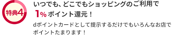 特典4 いつでも、どこでもショッピングのご利用で1％ポイント還元！ dポイントカードとして提示するだけでもいろんなお店でポイントたまります！