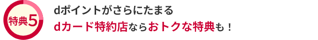 特典5 dポイントがさらにたまる dカード特約店ならおトクな特典も！