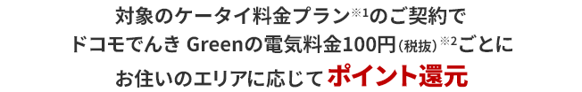 対象のケータイ料金プラン※1のご契約でドコモでんき Greenの電気料金100円（税抜）※2ごとにお住いのエリアに応じてポイント還元