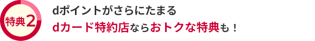 特典2 dポイントがさらにたまる dカード特約店ならおトクな特典も！