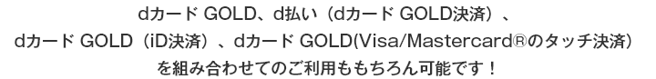 dカード GOLD、d払い（dカード GOLD決済）、dカード GOLD（iD決済）、dカード GOLD（Visa/Mastercard®のタッチ決済）を組み合わせてのご利用ももちろん可能です！