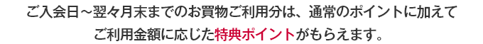 ご入会日～翌々月末までのお買物ご利用分は、通常のポイントに加えてご利用金額に応じた特典ポイントがもらえます。