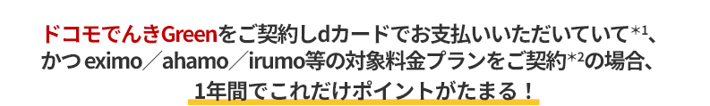 ドコモでんきGreenをご契約しdカードでお支払いいただいていて＊1、かつ eximo／ahamo／irumo等の対象料金プランをご契約＊2の場合、1年間でこれだけポイントがたまる！