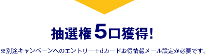 抽選権5口獲得！ ※別途キャンペーンへのエントリー ＋ dカードお得情報メール設定が必要です。