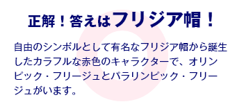 正解！答えはフリジア帽！ 自由のシンボルとして有名なフリジア帽から誕生したカラフルな赤色のキャラクターで、オリンピック・フリージュとパラリンピック・フリージュがいます。