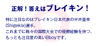 正解！答えはブレイキン！ 特に注目なのはブレイキン日本代表の半井重幸(Shigekix)選手。これまでに数々の国際大会での優勝経験を持つ、もっとも注目度の高いBboyです。