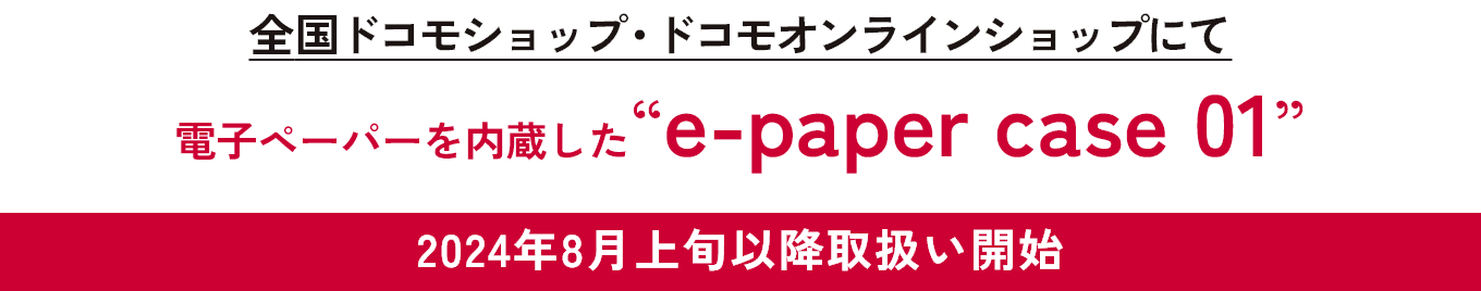 2024年8月上旬以降取扱い開始 全国ドコモショップ・ドコモオンラインショップにて　電子ペーパー内蔵した　e-paper case 01