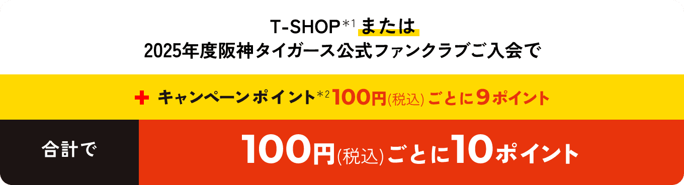 T-SHOPまたは2025年度阪神タイガース公式ファンクラブご入会で＋キャンペーンポイント100円（税込）ごとに9ポイント合計で100円（税込）ごとに10ポイント