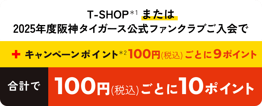 T-SHOPまたは2025年度阪神タイガース公式ファンクラブご入会で＋キャンペーンポイント100円（税込）ごとに9ポイント合計で100円（税込）ごとに10ポイント