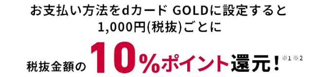 お支払い方法をdカード GOLDに設定すると1000円（税抜）ごとに税抜金額の10％ポイント還元※1※2