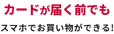 カードが届く前でもスマホでお買い物ができる！