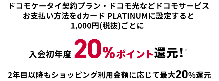 ドコモケータイ契約プラン・ドコモ光などドコモサービスお支払い方法をdカード PLATINUMに設定すると1000円（税抜）ごとに入会初年度20％ポイント還元！※1 2年目以降もショッピング利用金額に応じて最大20％還元