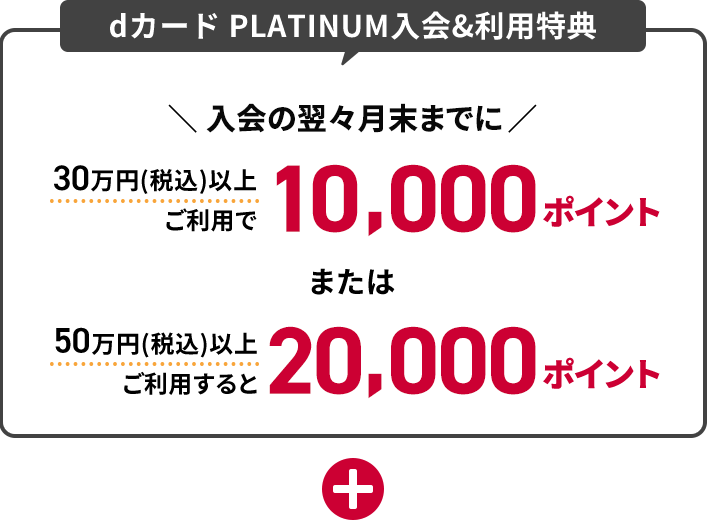 dカード PLATINUM入会＆利用特典 入会の翌々月末までに30蔓延（税込）以上ご利用で10,000ポイントまたは50万円（税込）以上ご利用すると20,000ポイント