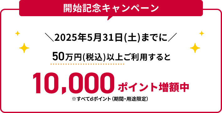 開始記念キャンペーン 2025年5月31日（土）までに50万円（税込）以上ご利用すると10,000ポイント増額中 ※すべてdポイント（期間・用途限定）