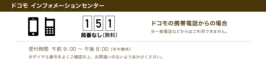 ドコモ インフォメーションセンター 151局番なし（無料） ドコモの携帯電話からの場合 ※一般電話などからはご利用できません。 受付時間 午前9：00～午後8：00（年中無休） ※ダイヤル番号をよくご確認の上、お間違いのないようおかけください。