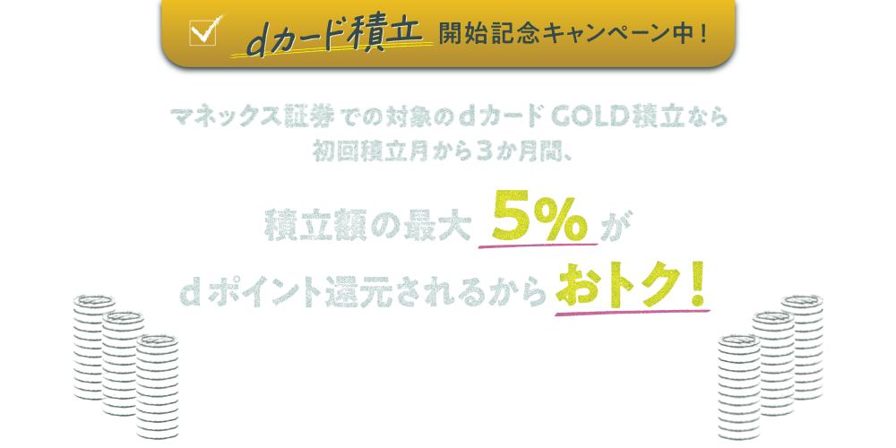 dカード積立開始記念キャンペーン中！ マネックス証券での対象のdカード GOLD積立なら初回積立月から3か月間、積立額の最大5％がdポイント還元されるからおトク！