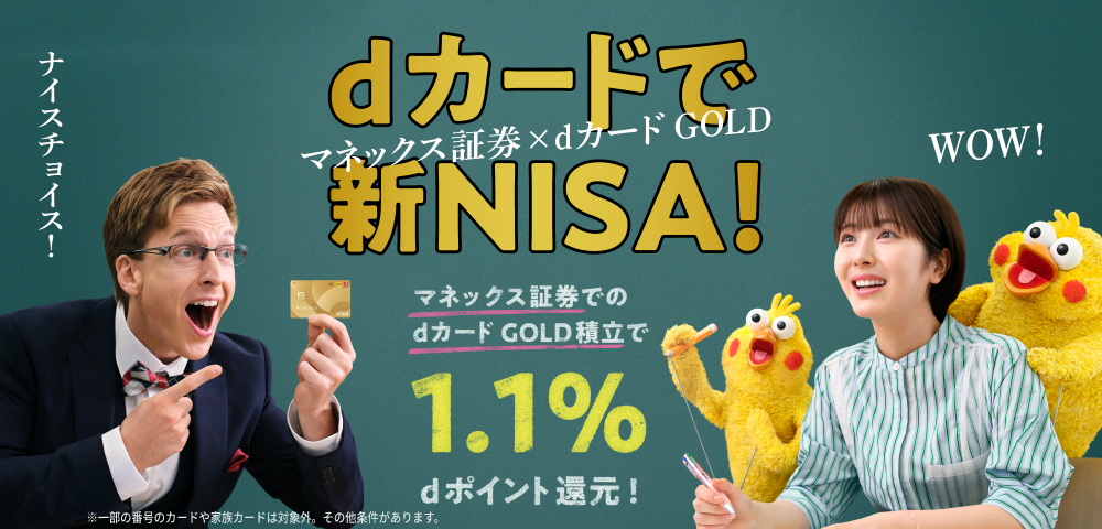 dカードで新NISA！ マネックス証券×dカード GOLD マネックス証券でのdカード GOLD積立で1.1％dポイント還元！ ※一部の番号のカードや家族カードは対象外。その他条件があります。