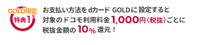 GOLD限定特典1 お支払い方法をdカード GOLDに設定すると対象のドコモ利用料金1,000円（税抜）ごとに税抜金額の10％還元！