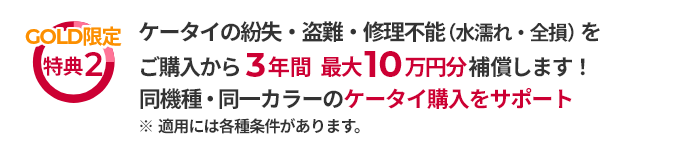 GOLD限定特典2 ケータイの紛失・盗難・修理不能（水濡れ・全損）をご購入から3年間最大10万円分補償します！同機種・同一カラーのケータイ購入をサポート ※適用には各種条件があります。