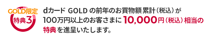 GOLD限定特典3 dカード GOLDの前年のお買物額累計（税込）が100万円以上のお客さまに10,000円（税込）相当の特典を進呈いたします。