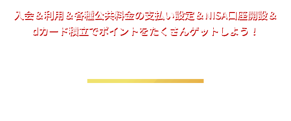 入会＆利用＆各種公共料金の支払い設定＆NISA口座開設＆dカード積立でポイントをたくさんゲットしよう！ うれしい特典 入会後にショッピング利用、各種公共料金を設定すると合計最大11,000ポイントプレゼント