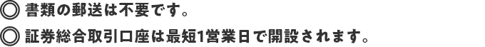 書類の郵送は不要です。 証券総合取引口座は最短1営業日で開設されます。