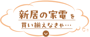新居の家電を買い揃えなきゃ…