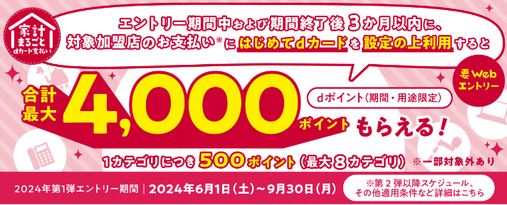 家計まるごとdカード支払い エントリー期間中および期間終了後3か月以内に、対象加盟店のお支払い※にはじめてdカードを設定の上利用するとdポイント（期間・用途限定）合計最大4,000ポイントもらえる！要Webエントリー 1カテゴリにつき500ポイント（最大8カテゴリ）※一部対象外あり 2024年第1弾エントリー期間2024年6月1日(土)～9月30日(月)※第2弾以降スケジュール、その他適用条件など詳細はこちら