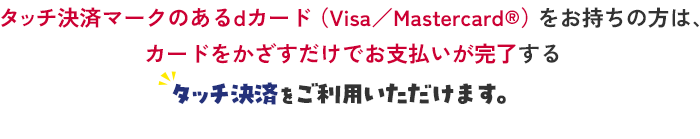 タッチ決済マークのあるdカード（Visa／Mastercard®）をお持ちの方は、カードをかざすだけでお支払いが完了するとタッチ決済をご利用いただけます。