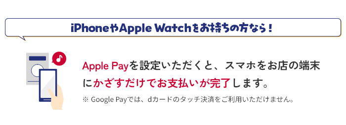 iPhoneやApple Watchをお持ちの方なら！ Apple Payを設定いただくと、スマホをお店の端末にかざすだけでお支払いが完了します。 ※ Google Payでは、dカードのタッチ決済をご利用いただけません。