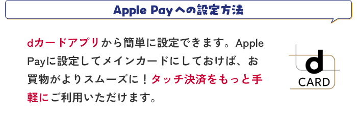 Apple Payへの設定方法 dカードアプリから簡単に設定できます。Apple Payに設定してメインカードにしておけば、お買物がよりスムーズに！タッチ決済をもっと手軽にご利用いただけます。