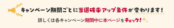 キャンペーン期間ごとに当選確率アップ条件が変わります！ 詳しくは各キャンペーン期間中に本ページをチェック！