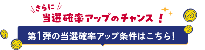 さらに 当選確率アップのチャンス！ 第1弾の当選確率アップ条件はこちら！