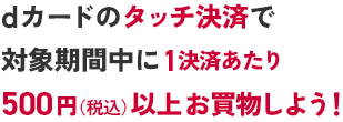 dカードのタッチ決済で対象期間中に1決済あたり500円（税込）以上お買物しよう！