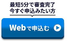 最短5分で審査完了 今すぐ申込みたい方 Webで申込む