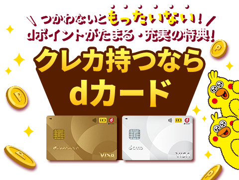 つかわないともったいない！ dポイントがたまる・充実の特典！ クレカ持つならdカード ※dカード PLATINUM：年会費29,700円（税込）、dカード GOLD：年会費11,000円（税込）、dカード GOLD U：年会費3,300円（税込）、dカード：年会費無料、全券種すべて入会審査あり