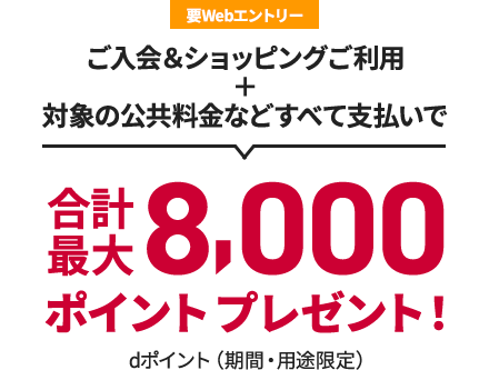 要Webエントリー ご入会＆ショッピングご利用 + 対象の公共料金などすべて支払いで 合計最大8,000ポイントプレゼント！ dポイント（期間・用途限定）