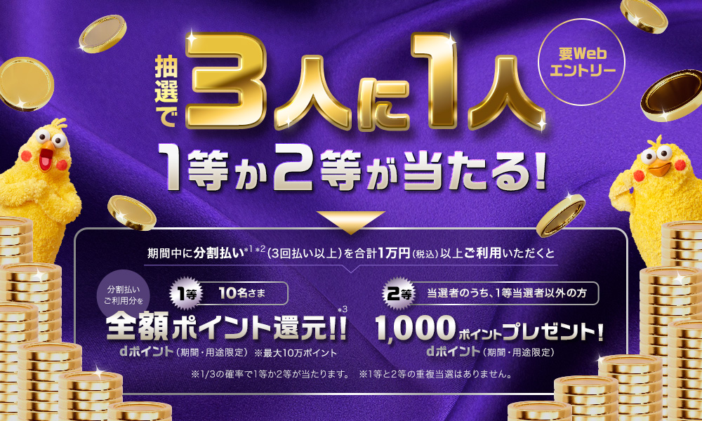 要Webエントリー 抽選で3人に1人 1等か2等が当たる! 期間中に分割払い*1*2（3回払い以上）を合計1万円（税込）以上ご利用いただくと1等10名さま分割払いご利用分を全額ポイント還元!!*3 dポイント（期間・用途限定）※最大10万ポイント 2等当選者のうち、1等当選者以外の方 1,000ポイントプレゼント!dポイント（期間・用途限定）※1/3の確率で1等か2等が当たります。※1等と2等の重複当選はありません。