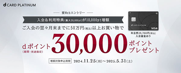 要Webエントリー 入会＆利用特典（最大20,000pt）が10,000pt増額 ご入会の翌々月末までに50蔓延（税込）以上お買い物でdポイント（期間・用途限定）30,000ポイントプレゼント 増額対象申込期間2024.11.25（月）～2025.5.31（土）