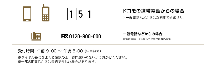 151 ドコモの携帯電話からの場合 ※一般電話などからはご利用できません。 0120-800-000 一般電話などからの場合 ※一部のIP電話からは接続できない場合があります。 受付時間 午前9:00～午後8:00（年中無休）※ダイヤル暗号をよくご確認の上、お間違いのないようおかけください。