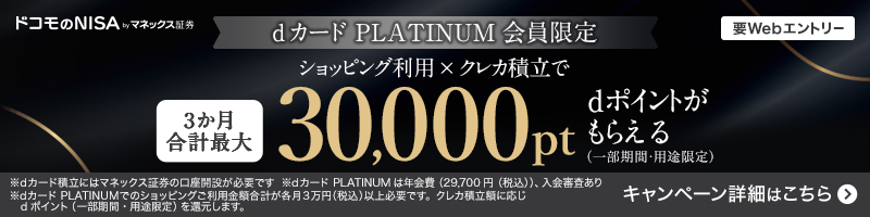 ドコモのNISA by マネックス証券 dカードPLATINUM会員限定 要Webエントリー ショッピング利用×クレカ積立で 3か月合計最大 30,000pt dポイントがもらえる(一部期間・用途限定) ※dカード積立にはマネックス証券の口座開設が必要です ※dカードPLATINUMは年会費(29,700円(税込))、入会審査あり ※dカードPLATINUMでのショッピングご利用金額合計が各月3万円(税込)以上必要です。クレカ積立額に応じdポイント(一部期間・用途限定)を還元します。キャンペーン詳細はこちら