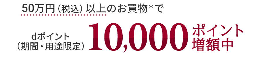 50万円（税込）以上のお買物＊でdポイント（期間・用途限定）10,000ポイント増額中