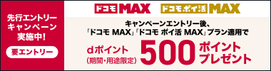 先行エントリーキャンペーン実施中！　要エントリー ドコモ MAX　ドコモ ポイ活 MAX キャンペーンエントリー後、「ドコモ MAX」 「ドコモ ポイ活 MAX」プラン適用で dポイント（期間・用途限定）500ポイントプレゼント