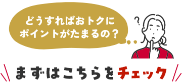 どうすればおトクにポイントがたまるの？ まずはこちらをこちチェック