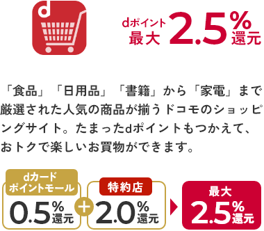 dショッピング dポイント最大2.5%還元 「食品」「日用品」「書籍」から「家電」まで厳選された人気の商品が揃うドコモのショッピングサイト。たまったdポイントもつかえて、おトクで楽しいお買物ができます。 dカードポイントモール0.5%還元+特約店2.0%還元 最大2.5%還元